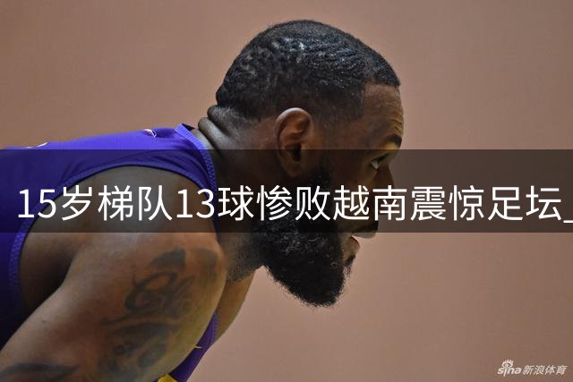 15岁梯队13球惨败越南震惊足坛 前国脚带队溃败引热议